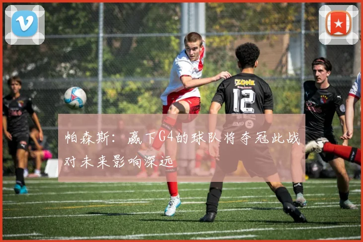 帕森斯：赢下G4的球队将夺冠此战对未来影响深远