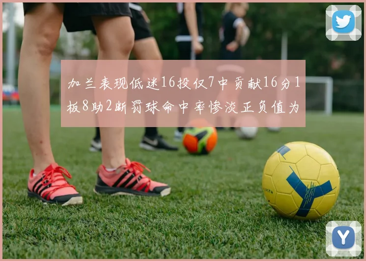 加兰表现低迷16投仅7中贡献16分1板8助2断罚球命中率惨淡正负值为负24