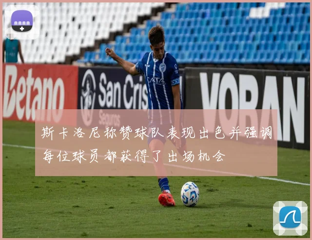 斯卡洛尼称赞球队表现出色并强调每位球员都获得了出场机会