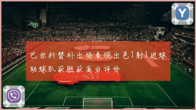 巴尔科替补出场表现出色1射1进球助球队获胜获高分评价