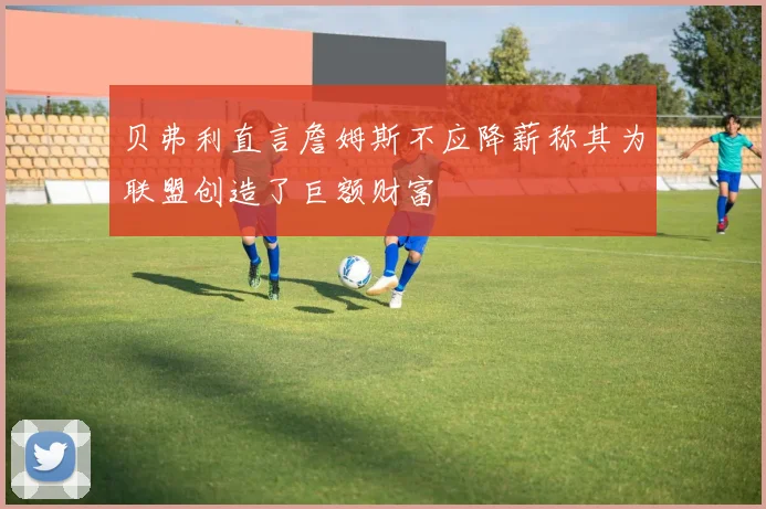 贝弗利直言詹姆斯不应降薪称其为联盟创造了巨额财富