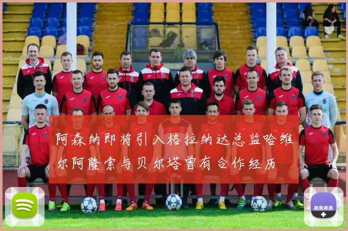 阿森纳即将引入格拉纳达总监哈维尔阿隆索与贝尔塔曾有合作经历