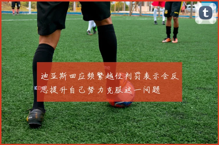 迪亚斯回应频繁越位判罚表示会反思提升自己努力克服这一问题