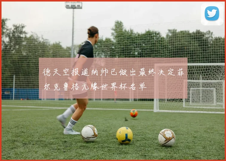 德天空报道纳帅已做出最终决定菲尔克鲁格无缘世界杯名单