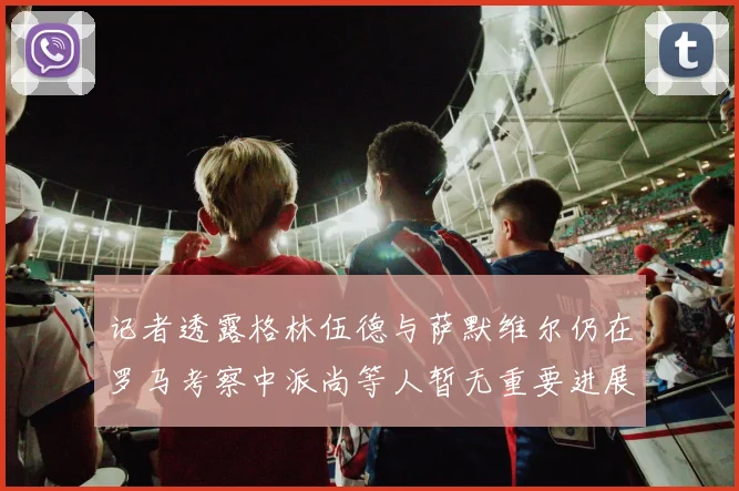 记者透露格林伍德与萨默维尔仍在罗马考察中派尚等人暂无重要进展消息