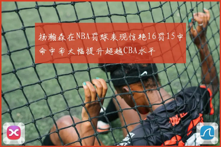 杨瀚森在NBA罚球表现惊艳16罚15中命中率大幅提升超越CBA水平
