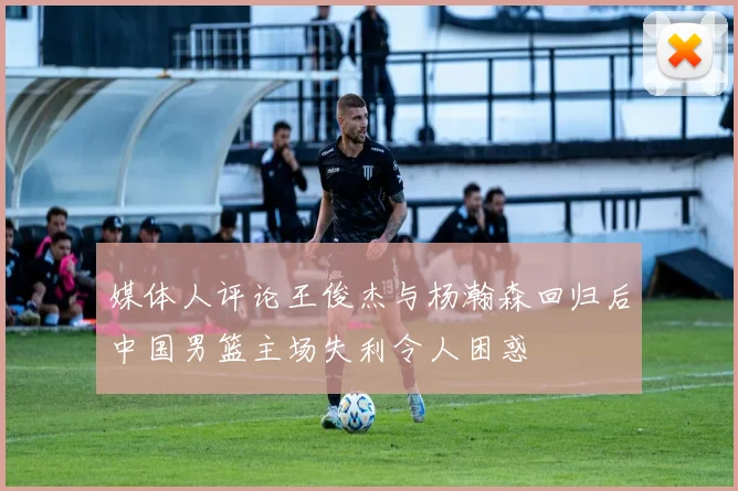 媒体人评论王俊杰与杨瀚森回归后中国男篮主场失利令人困惑