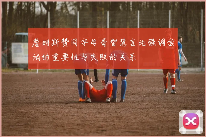 詹姆斯赞同字母哥智慧言论强调尝试的重要性与失败的关系