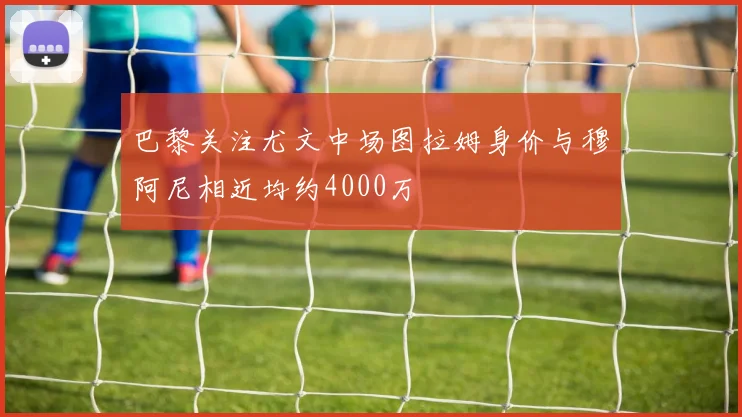巴黎关注尤文中场图拉姆身价与穆阿尼相近均约4000万