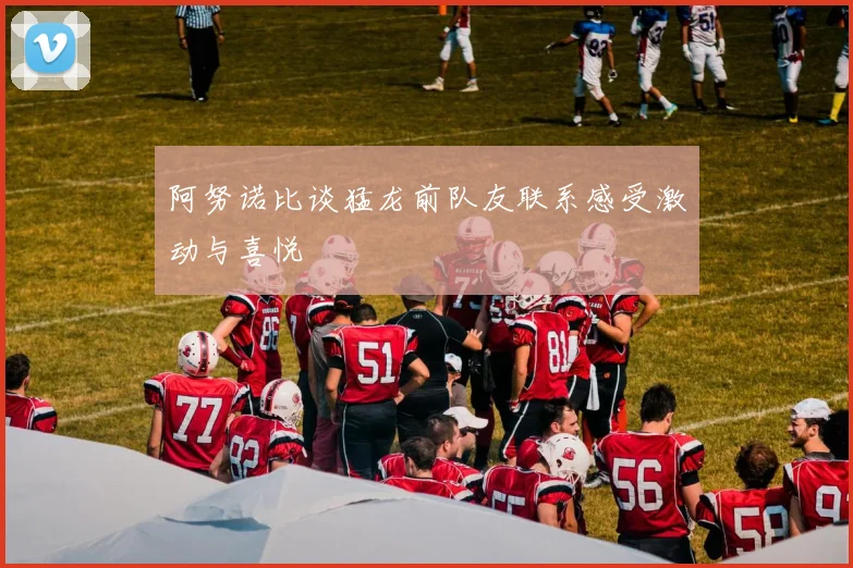 阿努诺比谈猛龙前队友联系感受激动与喜悦