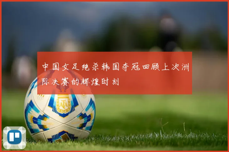 中国女足绝杀韩国夺冠回顾上次洲际决赛的辉煌时刻