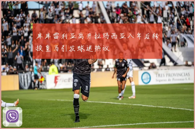库库雷利亚离开拉玛西亚八年后转投皇马引发球迷热议