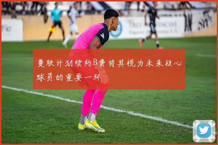 曼联计划续约B费将其视为未来核心球员的重要一环