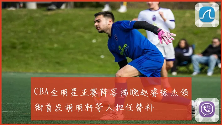 CBA全明星正赛阵容揭晓赵睿徐杰领衔首发胡明轩等人担任替补