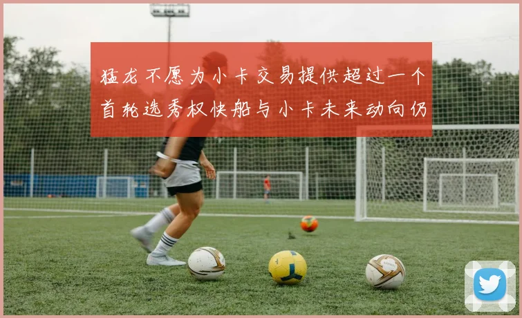 猛龙不愿为小卡交易提供超过一个首轮选秀权快船与小卡未来动向仍不明朗