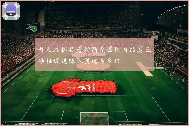 丹尼格林称詹姆斯是园区内的真正领袖促进球队团结与合作