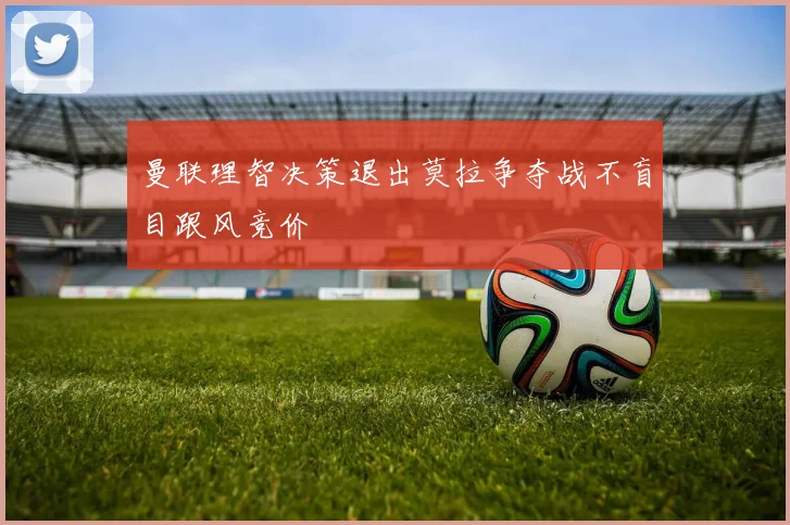 曼联理智决策退出莫拉争夺战不盲目跟风竞价