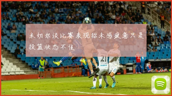 米切尔谈比赛表现称未感疲惫只是投篮状态不佳