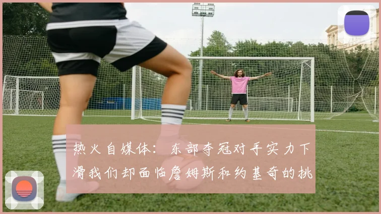 热火自媒体：东部夺冠对手实力下滑我们却面临詹姆斯和约基奇的挑战