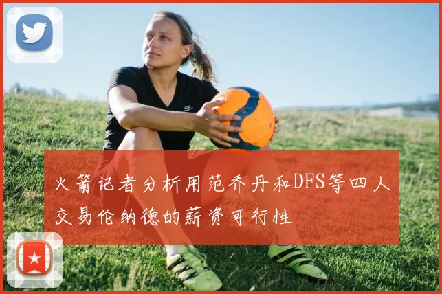 火箭记者分析用范乔丹和DFS等四人交易伦纳德的薪资可行性