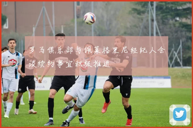罗马俱乐部与佩莱格里尼经纪人会谈续约事宜积极推进