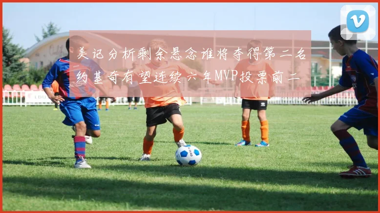 美记分析剩余悬念谁将夺得第二名约基奇有望连续六年MVP投票前二