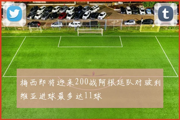 梅西即将迎来200战阿根廷队对玻利维亚进球最多达11球