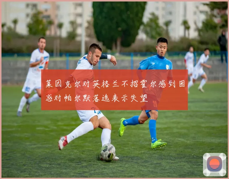 莱因克尔对英格兰不招霍尔感到困惑对帕尔默落选表示失望
