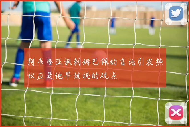 阿韦洛亚讽刺姆巴佩的言论引发热议应是他早该说的观点