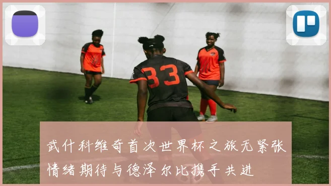 武什科维奇首次世界杯之旅无紧张情绪期待与德泽尔比携手共进
